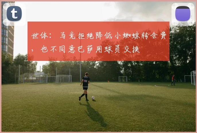 世体：马竞拒绝降低小蜘蛛转会费，也不同意巴萨用球员交换