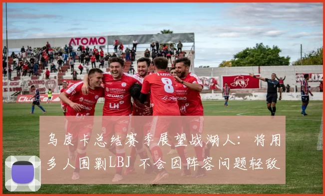 乌度卡总结赛季展望战湖人：将用多人围剿LBJ 不会因阵容问题轻敌