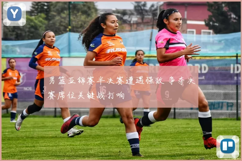 男篮亚锦赛半决赛遭遇强敌 争夺决赛席位关键战打响