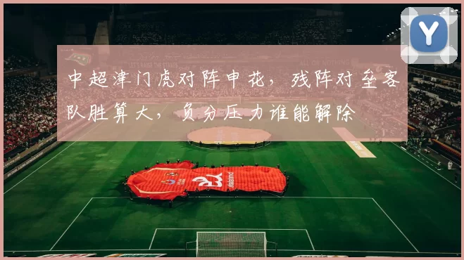 中超津门虎对阵申花，残阵对垒客队胜算大，负分压力谁能解除
