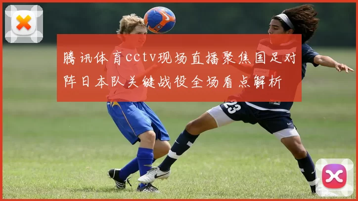 腾讯体育cctv现场直播聚焦国足对阵日本队关键战役全场看点解析