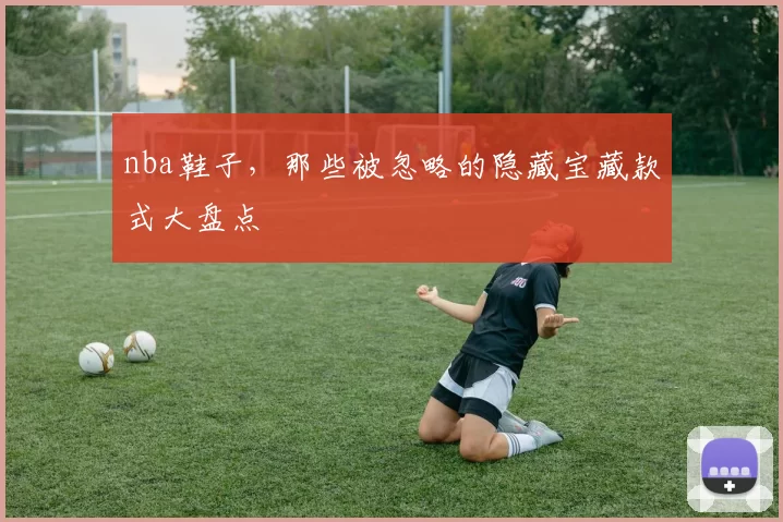 nba鞋子，那些被忽略的隐藏宝藏款式大盘点
