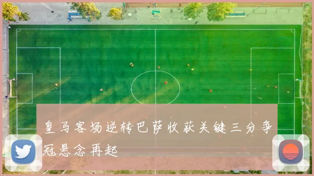 皇马客场逆转巴萨收获关键三分争冠悬念再起