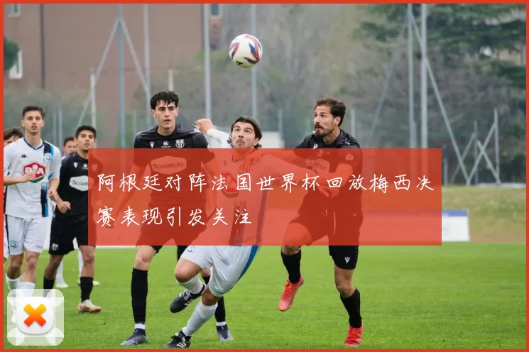 阿根廷对阵法国世界杯回放梅西决赛表现引发关注