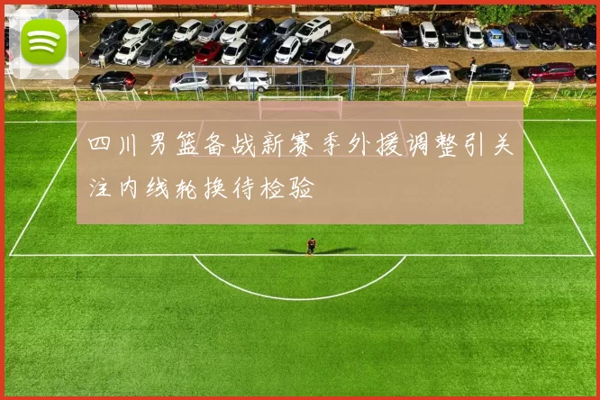 四川男篮备战新赛季外援调整引关注内线轮换待检验