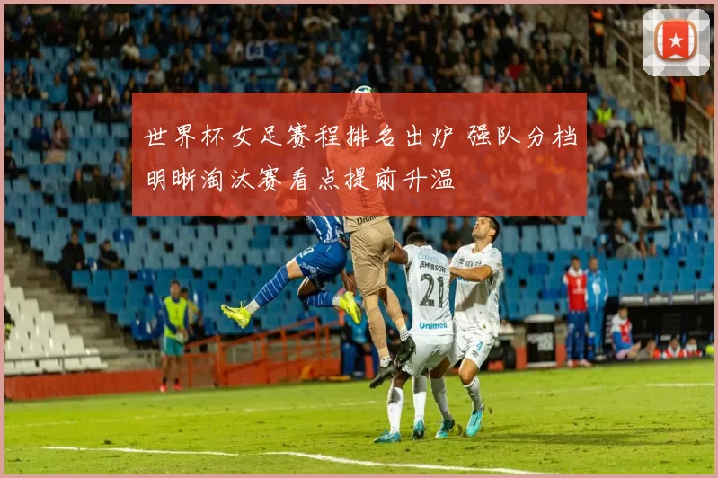 世界杯女足赛程排名出炉 强队分档明晰淘汰赛看点提前升温