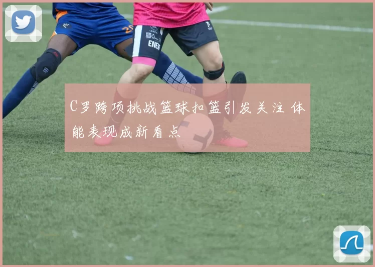 C罗跨项挑战篮球扣篮引发关注 体能表现成新看点