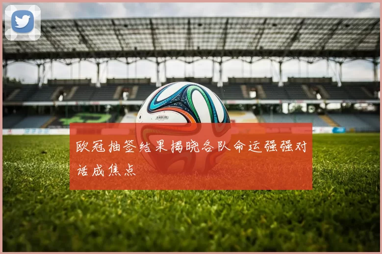 欧冠抽签结果揭晓各队命运强强对话成焦点