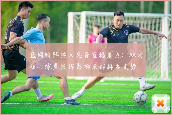 篮网对阵热火免费直播看点：双方核心球员发挥影响东部排名走势