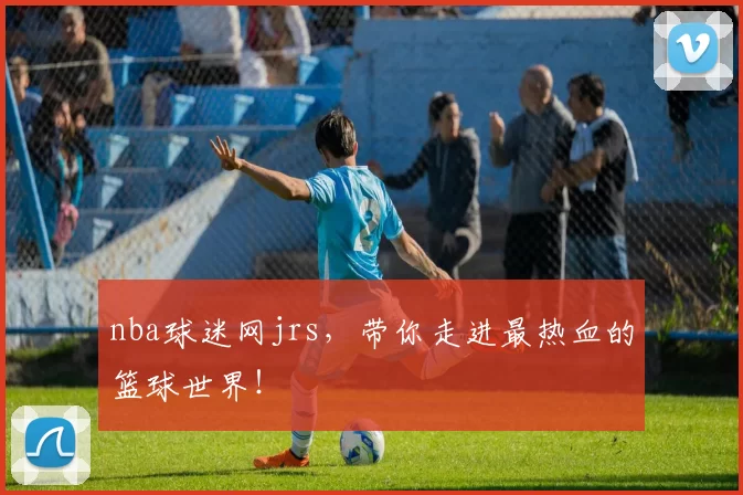 nba球迷网jrs，带你走进最热血的篮球世界！