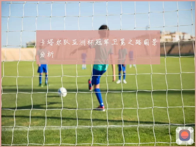 卡塔尔队亚洲杯冠军卫冕之路前景分析