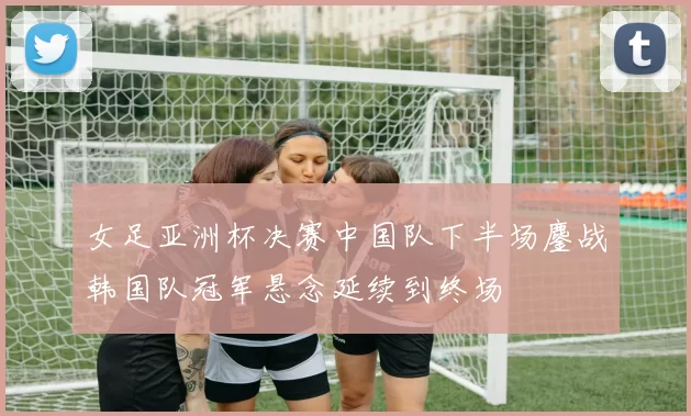 女足亚洲杯决赛中国队下半场鏖战韩国队冠军悬念延续到终场