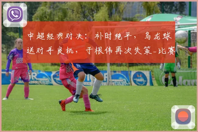 中超经典对决：补时绝平，乌龙球送对手良机，于根伟再次失策_比赛_黄嘉辉_吉列尔梅
