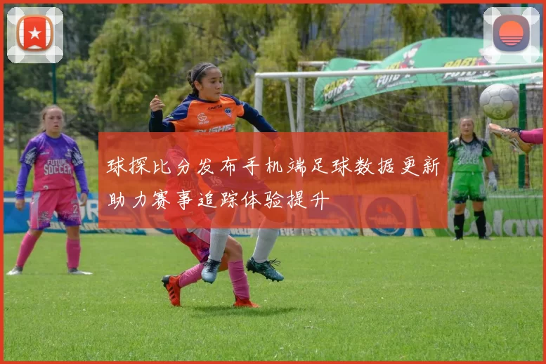 球探比分发布手机端足球数据更新助力赛事追踪体验提升