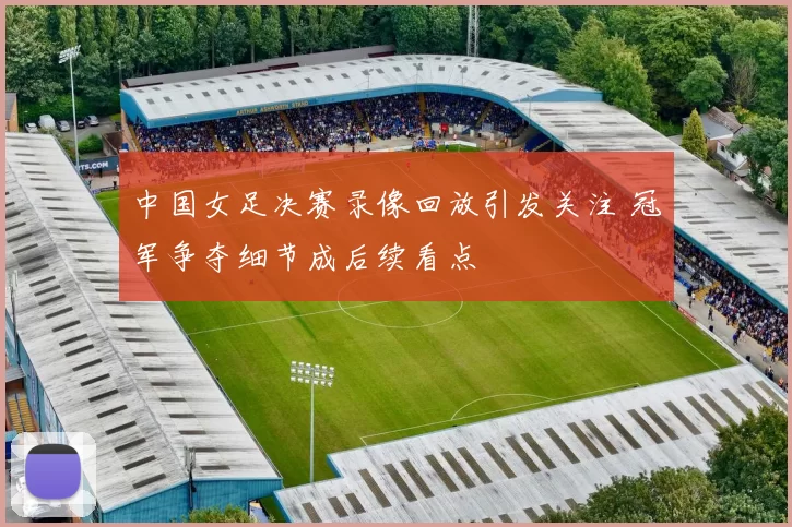 中国女足决赛录像回放引发关注 冠军争夺细节成后续看点