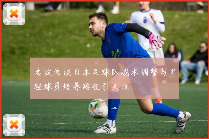 名波浩谈日本足球队战术调整与年轻球员培养路径引关注