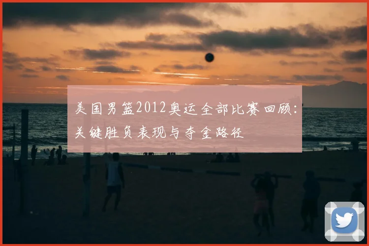 美国男篮2012奥运全部比赛回顾：关键胜负表现与夺金路径